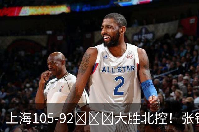 上海105-92​​​大胜北控！张镇麟28分古德温20分14助天赋太强，赛后谁注意卢伟表情