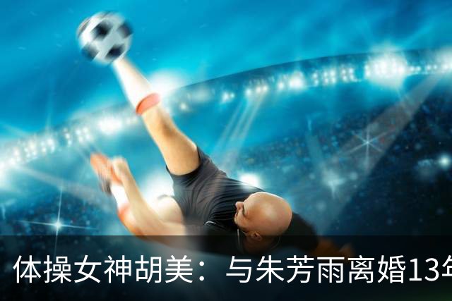 体操女神胡美：与朱芳雨离婚13年，任教大学老师，大儿子身高1米9