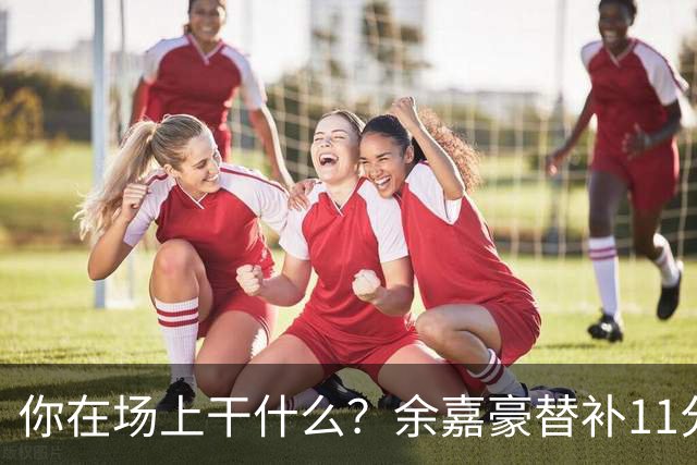 你在场上干什么？余嘉豪替补11分钟仅有1帽 一次出手都没有