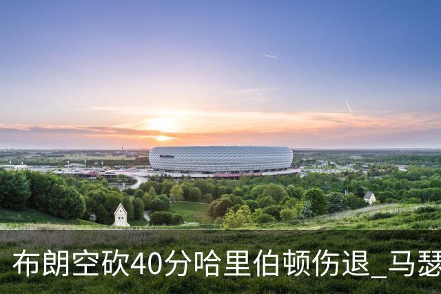 布朗空砍40分哈里伯顿伤退 马瑟林准绝杀绿军