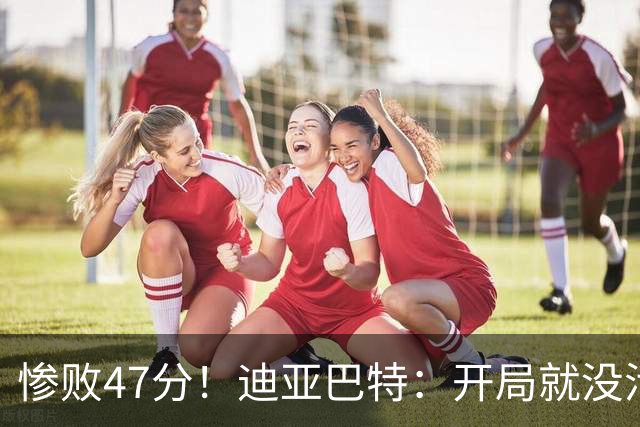 惨败47分！迪亚巴特：开局就没活力，输球是必然