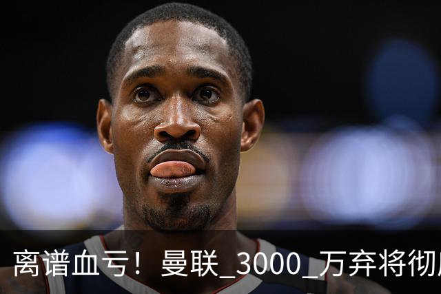 离谱血亏！曼联 3000 万弃将彻底封神！实力碾压全欧