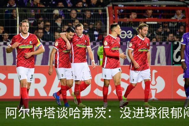 阿尔特塔谈哈弗茨：没进球很郁闷